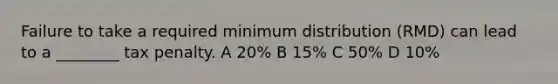 Failure to take a required minimum distribution (RMD) can lead to a ________ tax penalty. A 20% B 15% C 50% D 10%