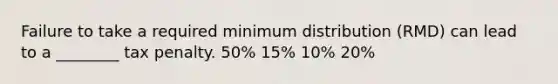 Failure to take a required minimum distribution (RMD) can lead to a ________ tax penalty. 50% 15% 10% 20%