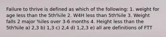 Failure to thrive is defined as which of the following: 1. weight for age less than the 5th%ile 2. W4H less than 5th%ile 3. Weight falls 2 major %iles over 3-6 months 4. Height less than the 5th%ile a) 2,3 b) 1,3 c) 2,4 d) 1,2,3 e) all are definitions of FTT