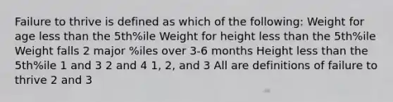 Failure to thrive is defined as which of the following: Weight for age less than the 5th%ile Weight for height less than the 5th%ile Weight falls 2 major %iles over 3-6 months Height less than the 5th%ile 1 and 3 2 and 4 1, 2, and 3 All are definitions of failure to thrive 2 and 3