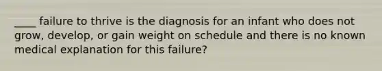 ____ failure to thrive is the diagnosis for an infant who does not grow, develop, or gain weight on schedule and there is no known medical explanation for this failure?