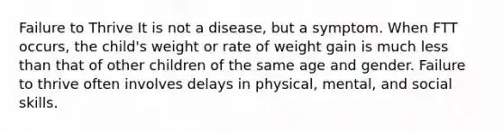 Failure to Thrive It is not a disease, but a symptom. When FTT occurs, the child's weight or rate of weight gain is much less than that of other children of the same age and gender. Failure to thrive often involves delays in physical, mental, and social skills.