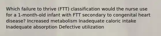 Which failure to thrive (FTT) classification would the nurse use for a 1-month-old infant with FTT secondary to congenital heart disease? Increased metabolism Inadequate caloric intake Inadequate absorption Defective utilization