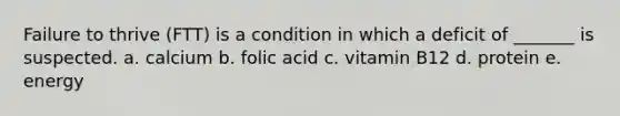 Failure to thrive (FTT) is a condition in which a deficit of _______ is suspected. a. calcium b. folic acid c. vitamin B12 d. protein e. energy