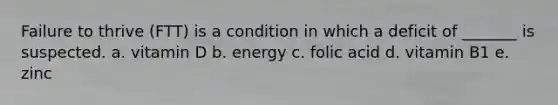 Failure to thrive (FTT) is a condition in which a deficit of _______ is suspected. a. vitamin D b. energy c. folic acid d. vitamin B1 e. zinc