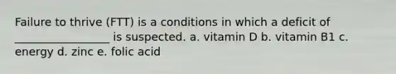 Failure to thrive (FTT) is a conditions in which a deficit of _________________ is suspected. a. vitamin D b. vitamin B1 c. energy d. zinc e. folic acid