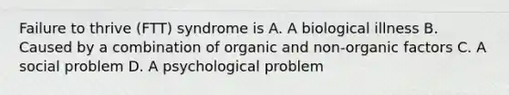 Failure to thrive (FTT) syndrome is A. A biological illness B. Caused by a combination of organic and non-organic factors C. A social problem D. A psychological problem