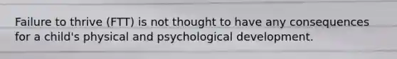 Failure to thrive (FTT) is not thought to have any consequences for a child's physical and psychological development.
