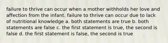 failure to thrive can occur when a mother withholds her love and affection from the infant. failure to thrive can occur due to lack of nutritional knowledge a. both statements are true b. both statements are false c. the first statement is true, the second is false d. the first statement is false, the second is true