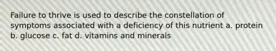 Failure to thrive is used to describe the constellation of symptoms associated with a deficiency of this nutrient a. protein b. glucose c. fat d. vitamins and minerals