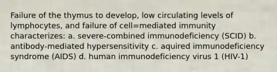 Failure of the thymus to develop, low circulating levels of lymphocytes, and failure of cell=mediated immunity characterizes: a. severe-combined immunodeficiency (SCID) b. antibody-mediated hypersensitivity c. aquired immunodeficiency syndrome (AIDS) d. human immunodeficiency virus 1 (HIV-1)