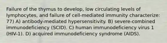 Failure of the thymus to develop, low circulating levels of lymphocytes, and failure of cell-mediated immunity characterize: 77) A) antibody-mediated hypersensitivity. B) severe-combined immunodeficiency (SCID). C) human immunodeficiency virus 1 (HIV-1). D) acquired immunodeficiency syndrome (AIDS).