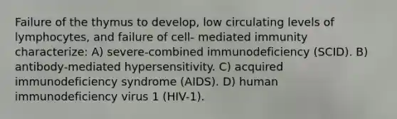 Failure of the thymus to develop, low circulating levels of lymphocytes, and failure of cell- mediated immunity characterize: A) severe-combined immunodeficiency (SCID). B) antibody-mediated hypersensitivity. C) acquired immunodeficiency syndrome (AIDS). D) human immunodeficiency virus 1 (HIV-1).