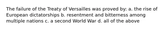 The failure of the Treaty of Versailles was proved by: a. the rise of European dictatorships b. resentment and bitterness among multiple nations c. a second World War d. all of the above