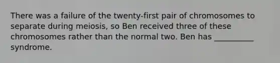 There was a failure of the twenty-first pair of chromosomes to separate during meiosis, so Ben received three of these chromosomes rather than the normal two. Ben has __________ syndrome.