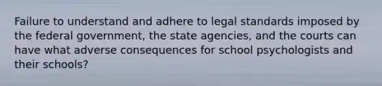 Failure to understand and adhere to legal standards imposed by the federal government, the state agencies, and the courts can have what adverse consequences for school psychologists and their schools?