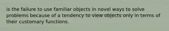 is the failure to use familiar objects in novel ways to solve problems because of a tendency to view objects only in terms of their customary functions.