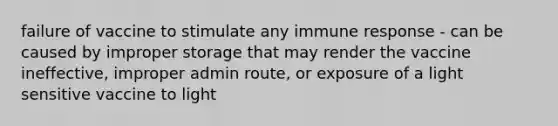 failure of vaccine to stimulate any immune response - can be caused by improper storage that may render the vaccine ineffective, improper admin route, or exposure of a light sensitive vaccine to light