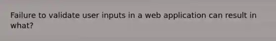 Failure to validate user inputs in a web application can result in what?