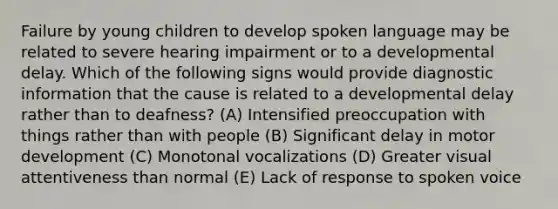 Failure by young children to develop spoken language may be related to severe hearing impairment or to a developmental delay. Which of the following signs would provide diagnostic information that the cause is related to a developmental delay rather than to deafness? (A) Intensified preoccupation with things rather than with people (B) Significant delay in motor development (C) Monotonal vocalizations (D) Greater visual attentiveness than normal (E) Lack of response to spoken voice