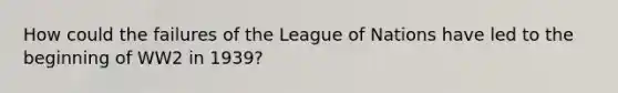 How could the failures of the League of Nations have led to the beginning of WW2 in 1939?