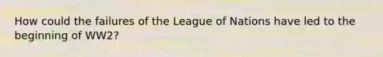 How could the failures of the League of Nations have led to the beginning of WW2?