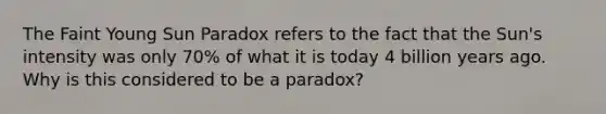 The Faint Young Sun Paradox refers to the fact that the Sun's intensity was only 70% of what it is today 4 billion years ago. Why is this considered to be a paradox?