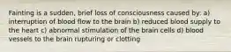 Fainting is a sudden, brief loss of consciousness caused by: a) interruption of blood flow to the brain b) reduced blood supply to the heart c) abnormal stimulation of the brain cells d) blood vessels to the brain rupturing or clotting