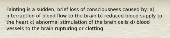 Fainting is a sudden, brief loss of consciousness caused by: a) interruption of blood flow to the brain b) reduced blood supply to the heart c) abnormal stimulation of the brain cells d) blood vessels to the brain rupturing or clotting