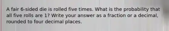 A fair 6-sided die is rolled five times. What is the probability that all five rolls are 1? Write your answer as a fraction or a decimal, rounded to four decimal places.