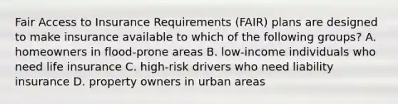 Fair Access to Insurance Requirements (FAIR) plans are designed to make insurance available to which of the following groups? A. homeowners in flood-prone areas B. low-income individuals who need life insurance C. high-risk drivers who need liability insurance D. property owners in urban areas