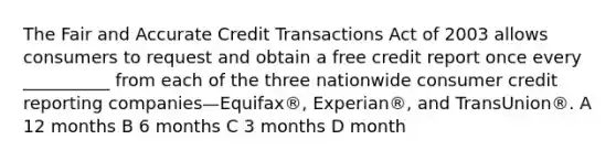 The Fair and Accurate Credit Transactions Act of 2003 allows consumers to request and obtain a free credit report once every __________ from each of the three nationwide consumer credit reporting companies—Equifax®, Experian®, and TransUnion®. A 12 months B 6 months C 3 months D month