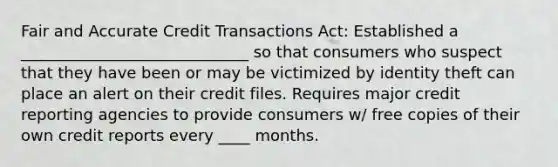 Fair and Accurate Credit Transactions Act: Established a _____________________________ so that consumers who suspect that they have been or may be victimized by identity theft can place an alert on their credit files. Requires major credit reporting agencies to provide consumers w/ free copies of their own credit reports every ____ months.