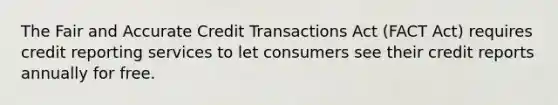 The Fair and Accurate Credit Transactions Act (FACT Act) requires credit reporting services to let consumers see their credit reports annually for free.