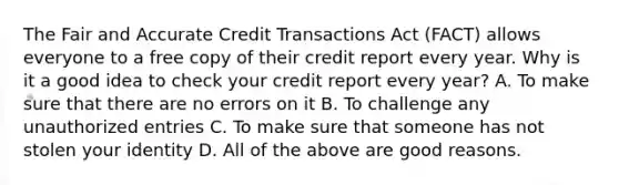 The Fair and Accurate Credit Transactions Act​ (FACT) allows everyone to a free copy of their credit report every year. Why is it a good idea to check your credit report every​ year? A. To make sure that there are no errors on it B. To challenge any unauthorized entries C. To make sure that someone has not stolen your identity D. All of the above are good reasons.