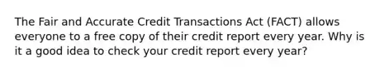 The Fair and Accurate Credit Transactions Act (FACT) allows everyone to a free copy of their credit report every year. Why is it a good idea to check your credit report every year?