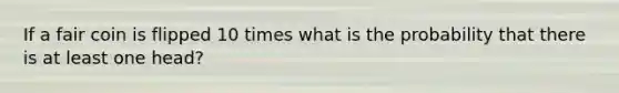 If a fair coin is flipped 10 times what is the probability that there is at least one head?