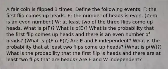 A fair coin is flipped 3 times. Define the following events: F: the first flip comes up heads. E: the number of heads is even. (Zero is an <a href='https://www.questionai.com/knowledge/ki4hctpp5V-even-number' class='anchor-knowledge'>even number</a>.) W: at least two of the three flips come up heads. What is p(F)? What is p(E)? What is the probability that the first flip comes up heads and there is an even number of heads? (What is p(F ∩ E)?) Are E and F independent? What is the probability that at least two flips come up heads? (What is p(W)?) What is the probability that the first flip is heads and there are at least two flips that are heads? Are F and W independent?