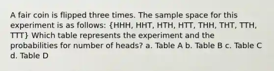 A fair coin is flipped three times. The sample space for this experiment is as follows: (HHH, HHT, HTH, HTT, THH, THT, TTH, TTT) Which table represents the experiment and the probabilities for number of heads? a. Table A b. Table B c. Table C d. Table D