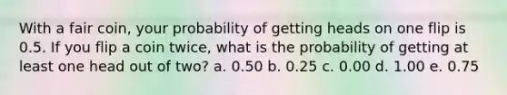 With a fair coin, your probability of getting heads on one flip is 0.5. If you flip a coin twice, what is the probability of getting at least one head out of two? a. 0.50 b. 0.25 c. 0.00 d. 1.00 e. 0.75