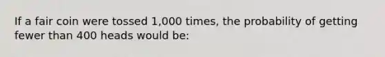 If a fair coin were tossed 1,000 times, the probability of getting fewer than 400 heads would be: