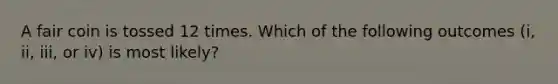 A fair coin is tossed 12 times. Which of the following outcomes (i, ii, iii, or iv) is most likely?