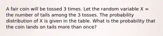 A fair coin will be tossed 3 times. Let the random variable X = the number of tails among the 3 tosses. The probability distribution of X is given in the table. What is the probability that the coin lands on tails more than once?