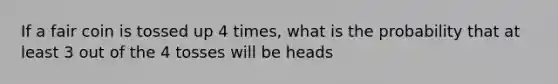 If a fair coin is tossed up 4 times, what is the probability that at least 3 out of the 4 tosses will be heads