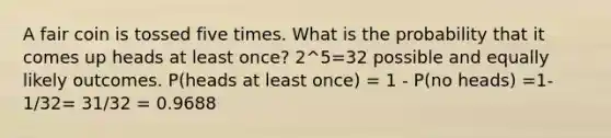 A fair coin is tossed five times. What is the probability that it comes up heads at least once? 2^5=32 possible and equally likely outcomes. P(heads at least once) = 1 - P(no heads) =1-1/32= 31/32 = 0.9688