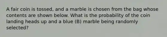 A fair coin is tossed, and a marble is chosen from the bag whose contents are shown below. What is the probability of the coin landing heads up and a blue (B) marble being randomly selected?