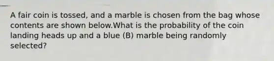 A fair coin is tossed, and a marble is chosen from the bag whose contents are shown below.What is the probability of the coin landing heads up and a blue (B) marble being randomly selected?