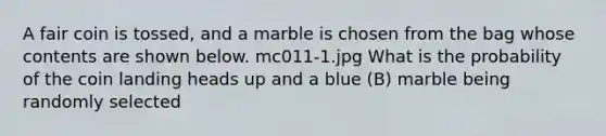 A fair coin is tossed, and a marble is chosen from the bag whose contents are shown below. mc011-1.jpg What is the probability of the coin landing heads up and a blue (B) marble being randomly selected