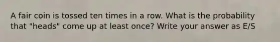 A fair coin is tossed ten times in a row. What is the probability that "heads" come up at least once? Write your answer as E/S