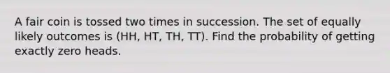 A fair coin is tossed two times in succession. The set of equally likely outcomes is (HH, HT, TH, TT). Find the probability of getting exactly zero heads.